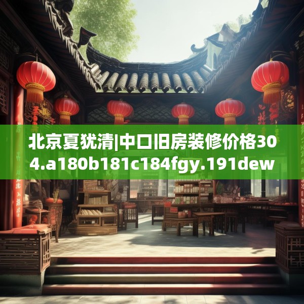 北京夏犹清|中口旧房装修价格304.a180b181c184fgy.191dewqe