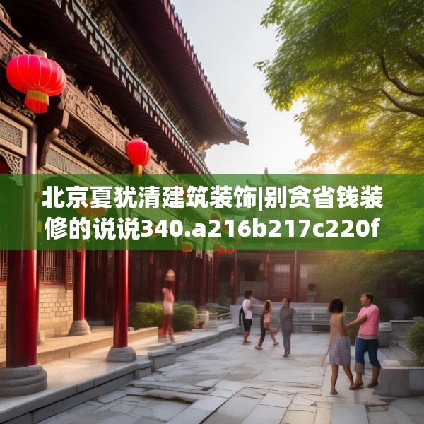 北京夏犹清建筑装饰|别贪省钱装修的说说340.a216b217c220fgy.227dewqe