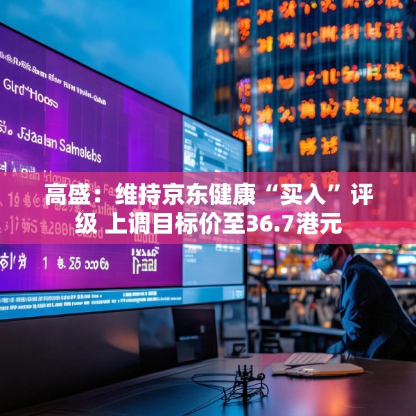 高盛：维持京东健康“买入”评级 上调目标价至36.7港元