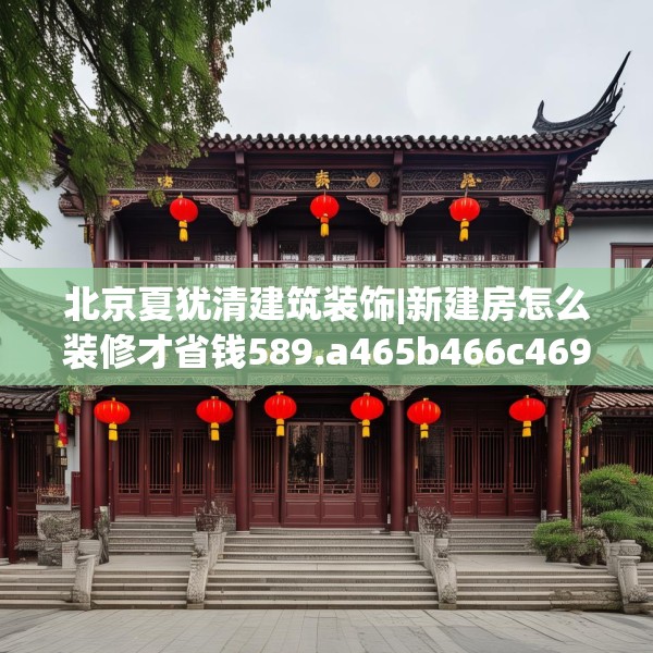 北京夏犹清建筑装饰|新建房怎么装修才省钱589.a465b466c469fgy.476poiy
