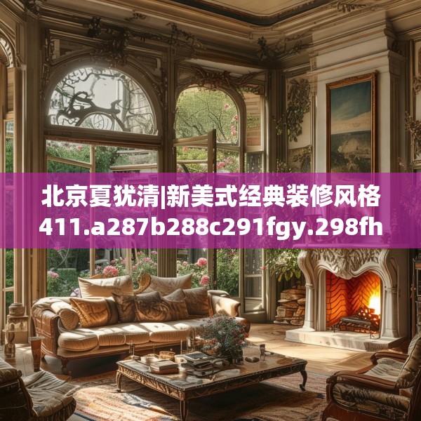 北京夏犹清|新美式经典装修风格411.a287b288c291fgy.298fhsg