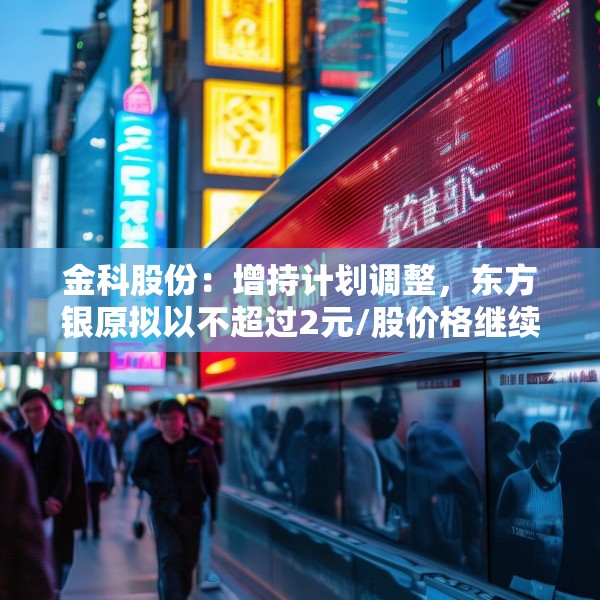 金科股份：增持计划调整，东方银原拟以不超过2元/股价格继续增持