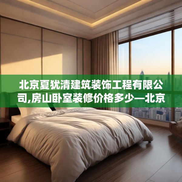 北京夏犹清建筑装饰工程有限公司,房山卧室装修价格多少—北京夏犹清建筑装饰工程有限公司597.a473b474c477fgy.484uyk