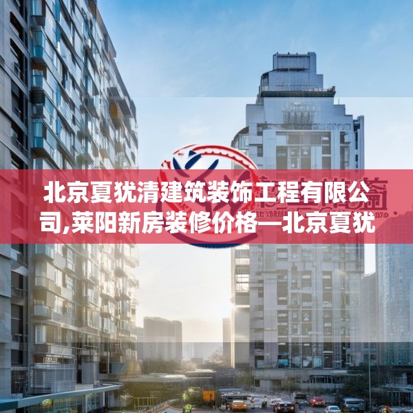 北京夏犹清建筑装饰工程有限公司,莱阳新房装修价格—北京夏犹清建筑装饰工程有限公司358.a234b235c238fgy.245dewqe