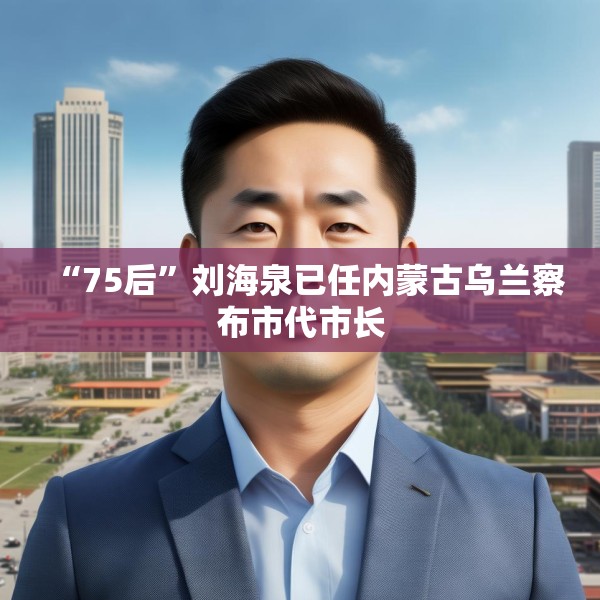 “75后”刘海泉已任内蒙古乌兰察布市代市长