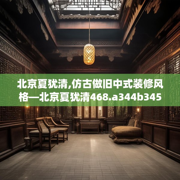 北京夏犹清,仿古做旧中式装修风格—北京夏犹清468.a344b345c348fgy.355nbn