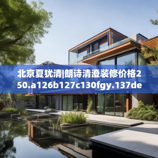 北京夏犹清|朗诗清澄装修价格250.a126b127c130fgy.137dewqe