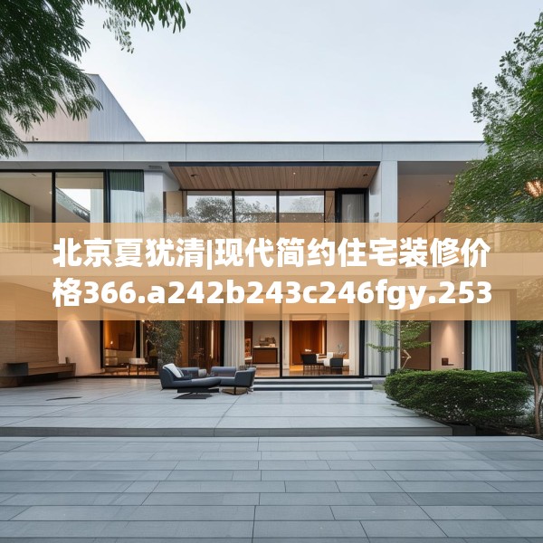 北京夏犹清|现代简约住宅装修价格366.a242b243c246fgy.253dsfds