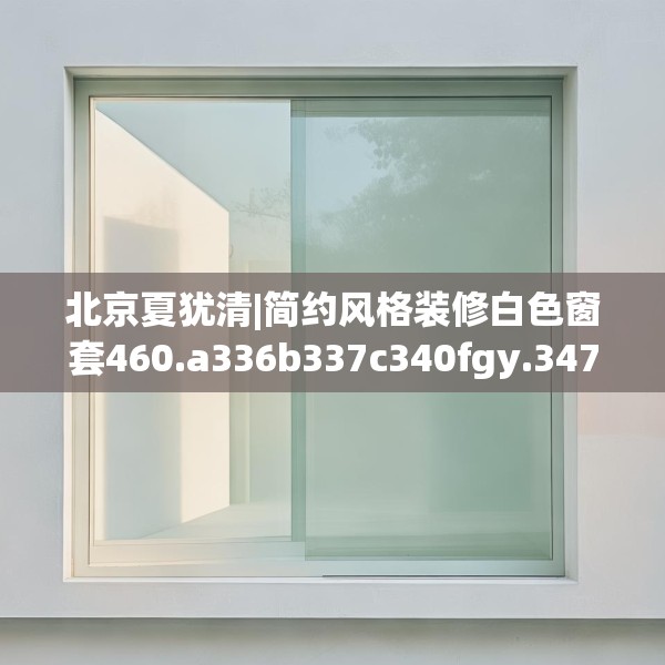 北京夏犹清|简约风格装修白色窗套460.a336b337c340fgy.347sdA