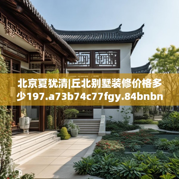 北京夏犹清|丘北别墅装修价格多少197.a73b74c77fgy.84bnbn