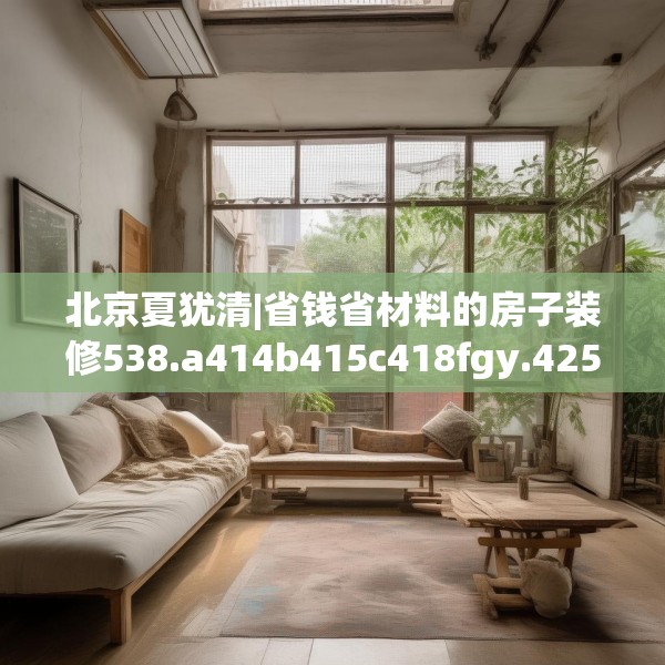北京夏犹清|省钱省材料的房子装修538.a414b415c418fgy.425dewqe