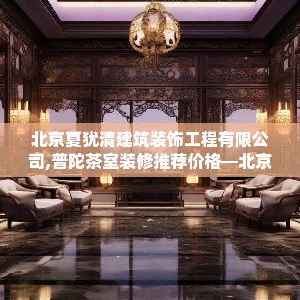 北京夏犹清建筑装饰工程有限公司,普陀茶室装修推荐价格—北京夏犹清建筑装饰工程有限公司598.a474b475c478fgy.485htyj