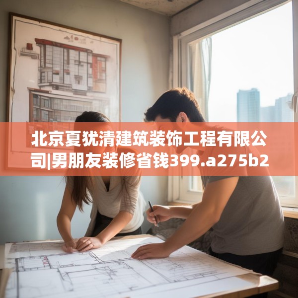 北京夏犹清建筑装饰工程有限公司|男朋友装修省钱399.a275b276c279fgy.286uyk