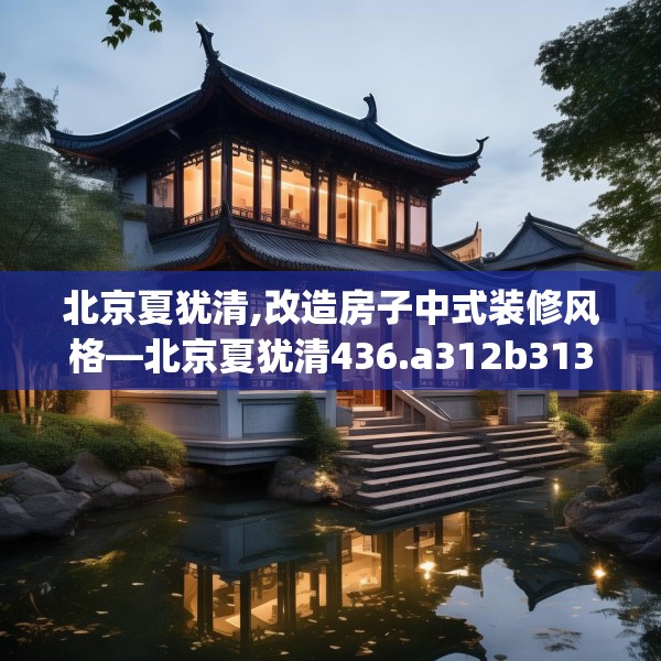 北京夏犹清,改造房子中式装修风格—北京夏犹清436.a312b313c316fgy.323htyj