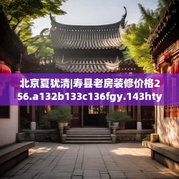 北京夏犹清|寿县老房装修价格256.a132b133c136fgy.143htyj