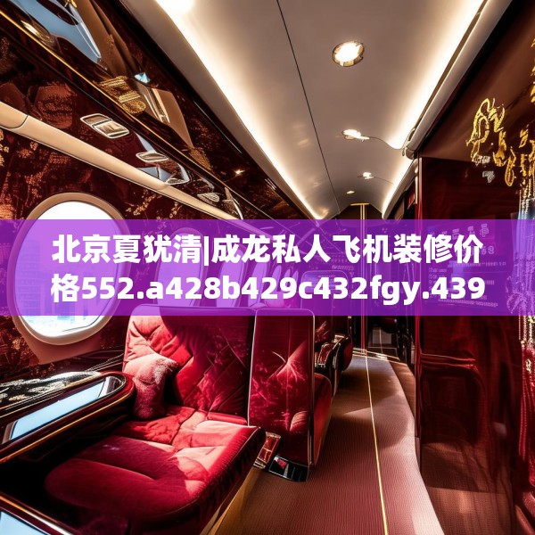 北京夏犹清|成龙私人飞机装修价格552.a428b429c432fgy.439lkjl