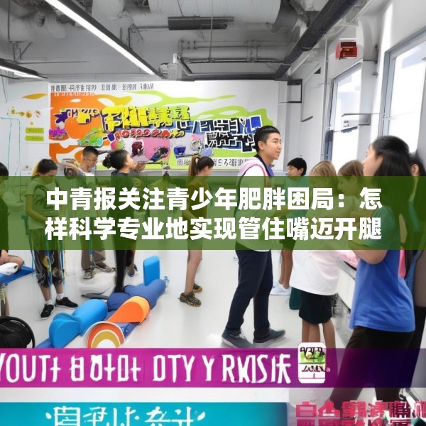 中青报关注青少年肥胖困局：怎样科学专业地实现管住嘴迈开腿