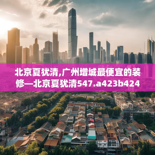 北京夏犹清,广州增城最便宜的装修—北京夏犹清547.a423b424c427fgy.434fdsfds