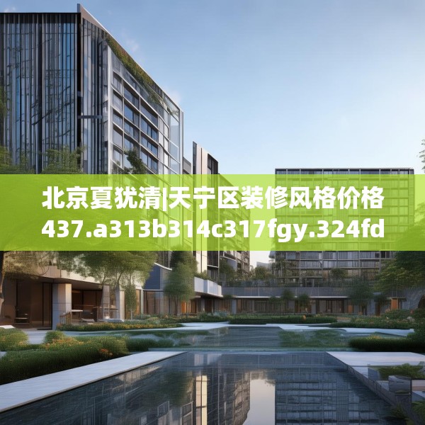 北京夏犹清|天宁区装修风格价格437.a313b314c317fgy.324fds