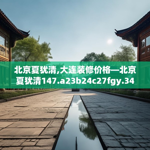 北京夏犹清,大连装修价格—北京夏犹清147.a23b24c27fgy.34uyk