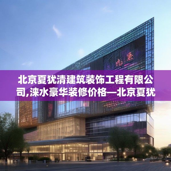 北京夏犹清建筑装饰工程有限公司,涞水豪华装修价格—北京夏犹清建筑装饰工程有限公司556.a432b433c436fgy.443dewqe
