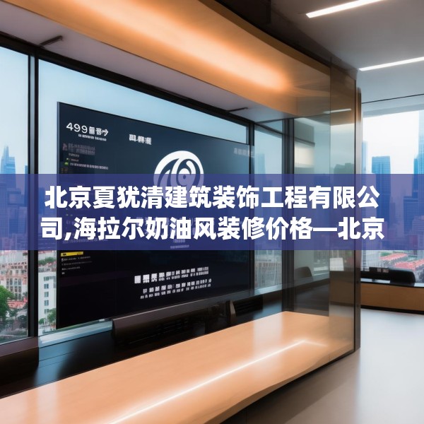 北京夏犹清建筑装饰工程有限公司,海拉尔奶油风装修价格—北京夏犹清建筑装饰工程有限公司499.a375b376c379fgy.386poiy