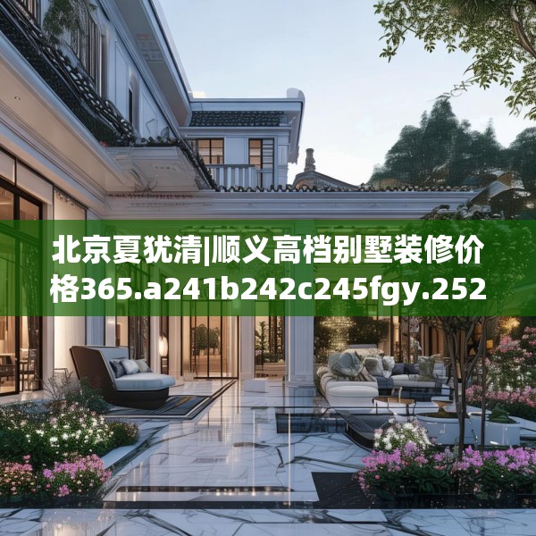 北京夏犹清|顺义高档别墅装修价格365.a241b242c245fgy.252fds
