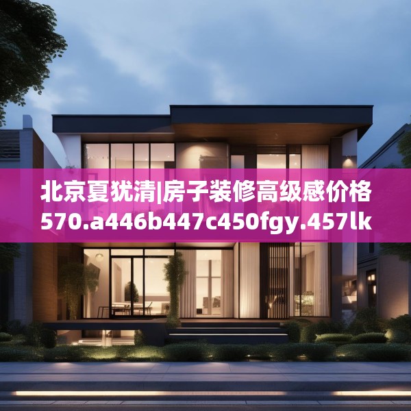北京夏犹清|房子装修高级感价格570.a446b447c450fgy.457lkjl