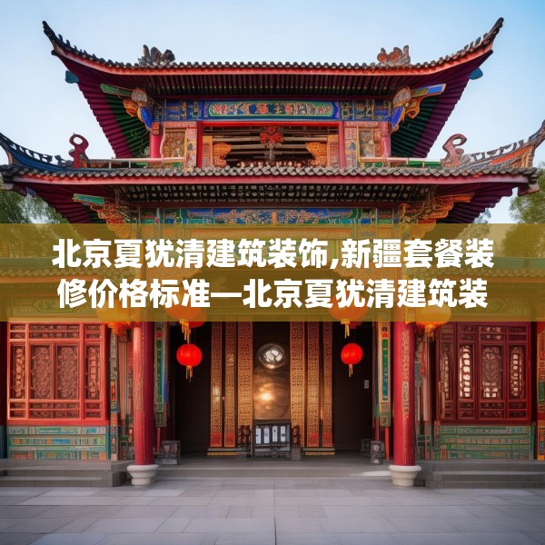 北京夏犹清建筑装饰,新疆套餐装修价格标准—北京夏犹清建筑装饰341.a217b218c221fgy.228bnbn