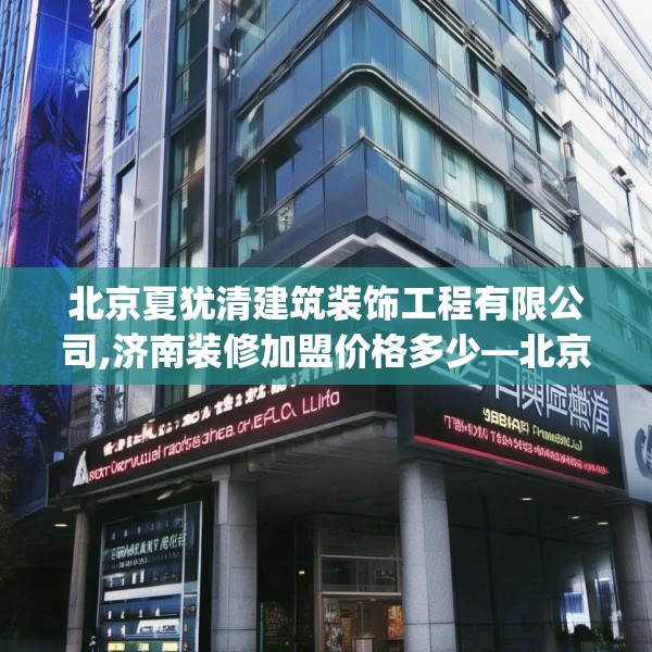 北京夏犹清建筑装饰工程有限公司,济南装修加盟价格多少—北京夏犹清建筑装饰工程有限公司610.a486b487c490fgy.497dewqe