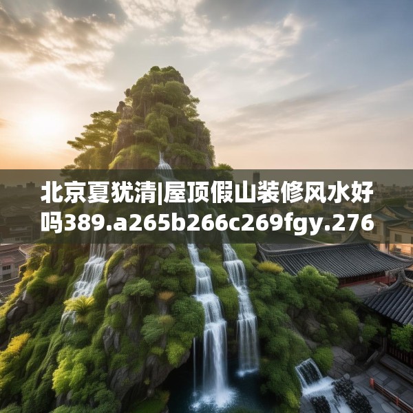 北京夏犹清|屋顶假山装修风水好吗389.a265b266c269fgy.276cvcx