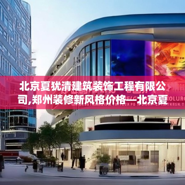 北京夏犹清建筑装饰工程有限公司,郑州装修新风格价格—北京夏犹清建筑装饰工程有限公司576.a452b453c456fgy.463nbn