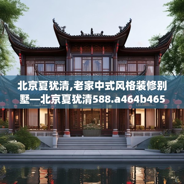 北京夏犹清,老家中式风格装修别墅—北京夏犹清588.a464b465c468fgy.475lkjl