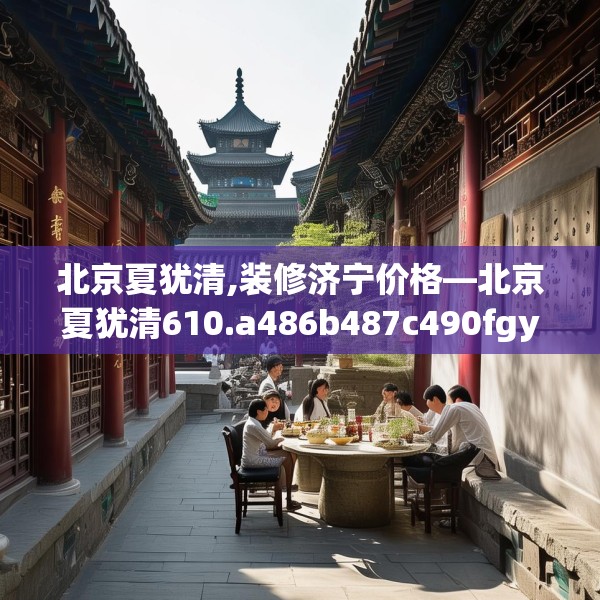 北京夏犹清,装修济宁价格—北京夏犹清610.a486b487c490fgy.497dewqe