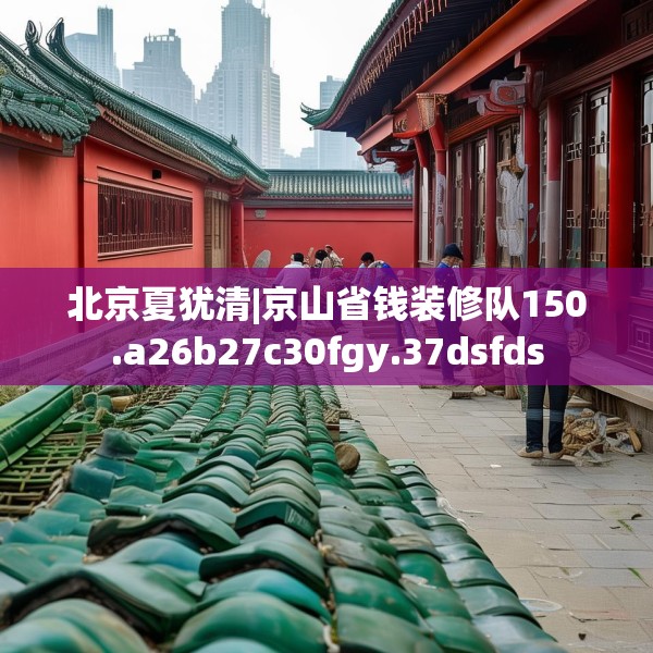 北京夏犹清|京山省钱装修队150.a26b27c30fgy.37dsfds