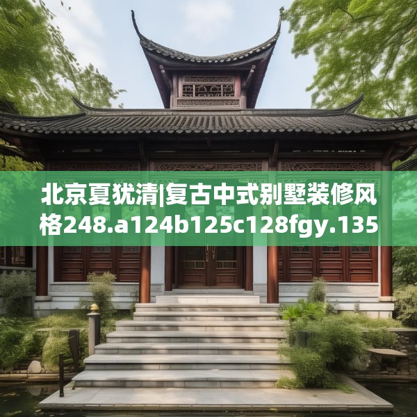 北京夏犹清|复古中式别墅装修风格248.a124b125c128fgy.135xczxv