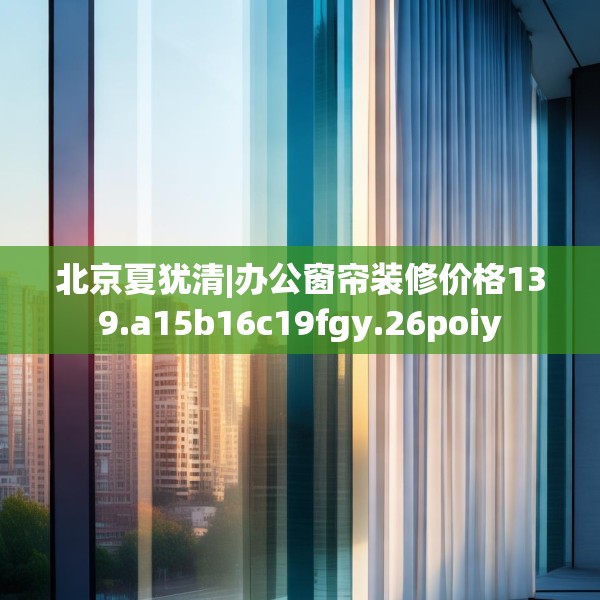 北京夏犹清|办公窗帘装修价格139.a15b16c19fgy.26poiy