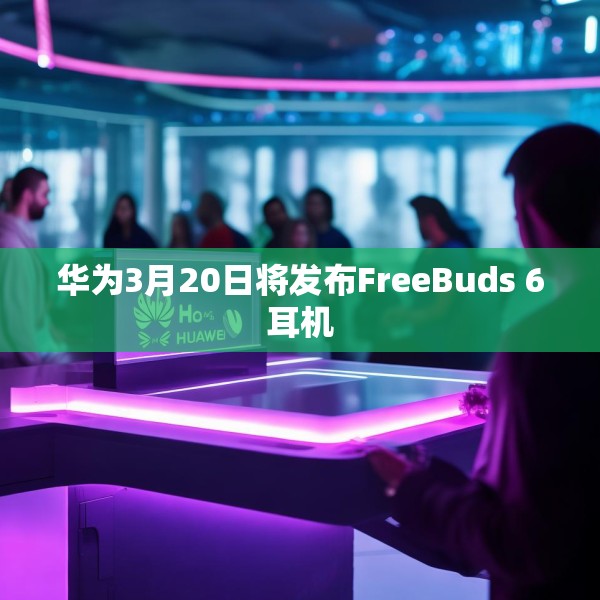 华为3月20日将发布FreeBuds 6耳机