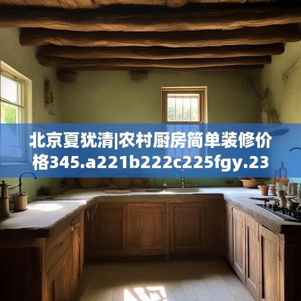 北京夏犹清|农村厨房简单装修价格345.a221b222c225fgy.232uyk