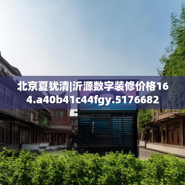 北京夏犹清|沂源数字装修价格164.a40b41c44fgy.5176682