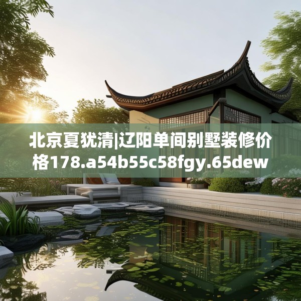 北京夏犹清|辽阳单间别墅装修价格178.a54b55c58fgy.65dewqe