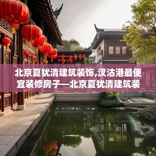 北京夏犹清建筑装饰,汊沽港最便宜装修房子—北京夏犹清建筑装饰577.a453b454c457fgy.464jhhj