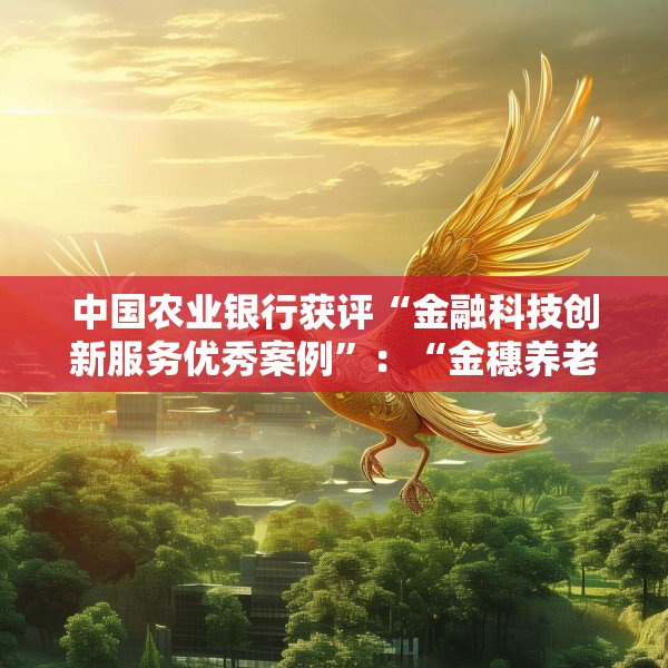 中国农业银行获评“金融科技创新服务优秀案例”：“金穗养老”数字服务工程，以科技之翼守护消费者安心