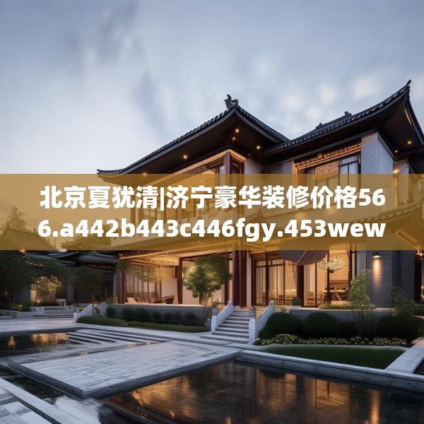北京夏犹清|济宁豪华装修价格566.a442b443c446fgy.453wew