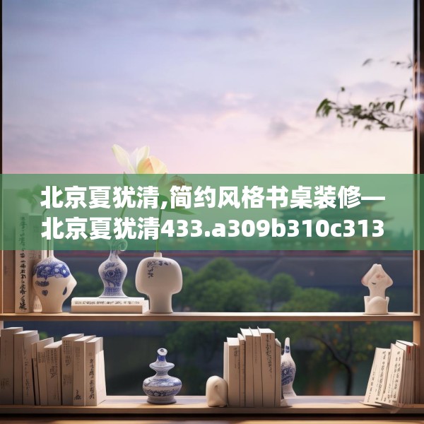 北京夏犹清,简约风格书桌装修—北京夏犹清433.a309b310c313fgy.320jhhj