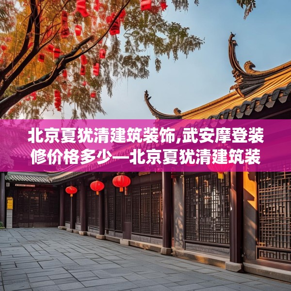 北京夏犹清建筑装饰,武安摩登装修价格多少—北京夏犹清建筑装饰336.a212b213c216fgy.223lkjl