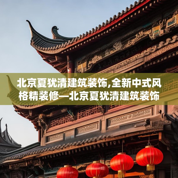 北京夏犹清建筑装饰,全新中式风格精装修—北京夏犹清建筑装饰621.a497b498c501fgy508