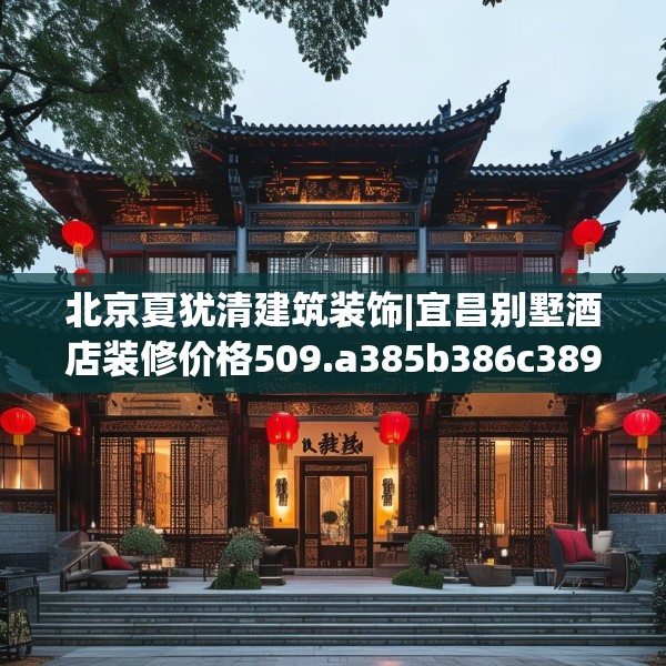 北京夏犹清建筑装饰|宜昌别墅酒店装修价格509.a385b386c389fgy.396fds