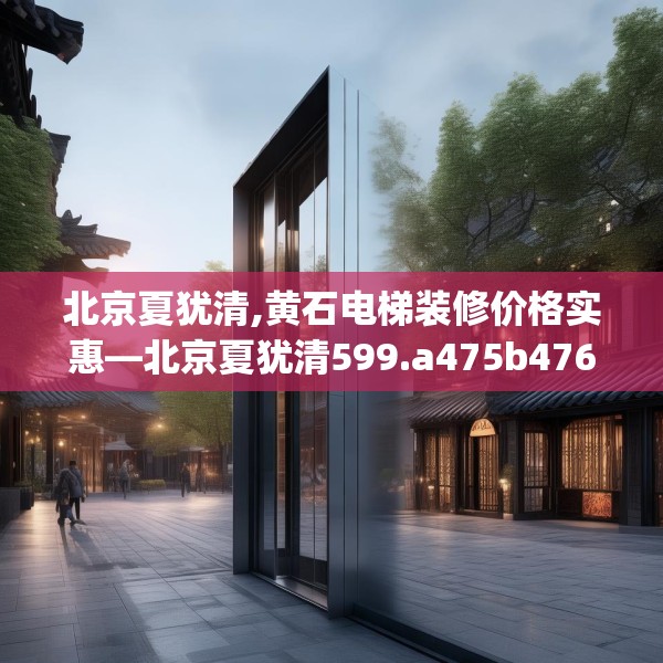 北京夏犹清,黄石电梯装修价格实惠—北京夏犹清599.a475b476c479fgy.486fds