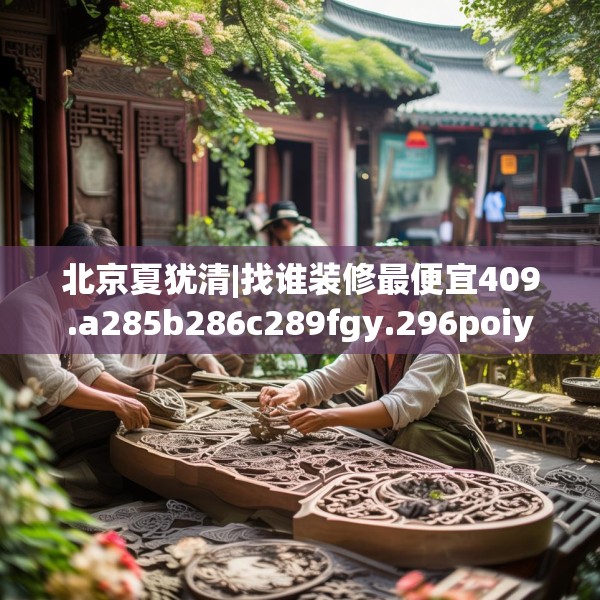 北京夏犹清|找谁装修最便宜409.a285b286c289fgy.296poiy